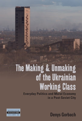 The Making and Unmaking of the Ukrainian Working Class: Everyday Politics and Moral Economy in a Post-Soviet City by Gorbach, Denys