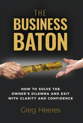 The Business Baton: How to Solve the Owner's Dilemma and Exit with Clarity and Confidence by Heeres, Greg