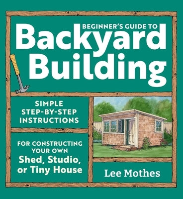 Beginner's Guide to Backyard Building: Simple Step-By-Step Instructions for Constructing Your Own Shed, Studio, or Tiny House by Mothes, Lee