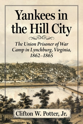 Yankees in the Hill City: The Union Prisoner of War Camp in Lynchburg, Virginia, 1862-1865 by Potter, Clifton W.