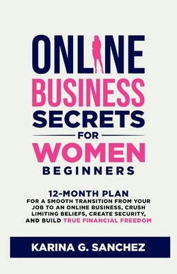 Online Business Secrets For Women Beginners: 12-Month Plan for a Smooth Transition from Your Job to an Online Business, Crush Limiting Beliefs, Create by G. Sanchez, Karina