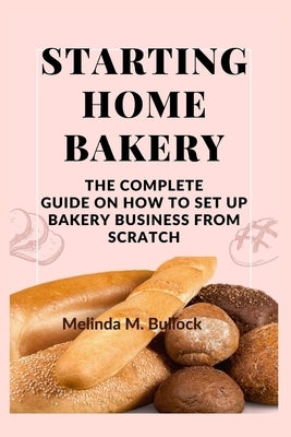 Starting Home Bakery: The Complete Guide On How To Set Up Bakery Business From Scratch by M. Bullock, Melinda