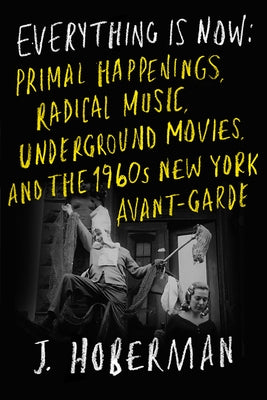 Everything Is Now: Primal Happenings, Radical Music, Underground Movies, and the 1960s New York Avant-Garde by Hoberman, J.