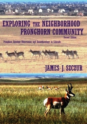 Exploring the Neighborhood Pronghorn Community: Pronghorn Antelope Observation and Zooarchaeology in Colorado (Color) by Szczur, James J.