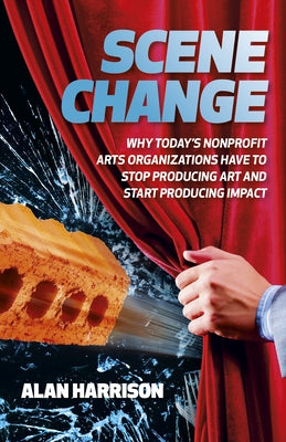 Scene Change: Why Today's Nonprofit Arts Organizations Have to Stop Producing Art and Start Producing Impact by Harrison, Alan