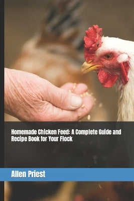 Homemade Chicken Feed: A Complete Guide and Recipe Book for Your Flock by Priest, Allen