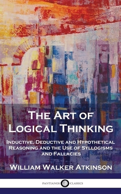 The Art of Logical Thinking: Inductive, Deductive and Hypothetical Reasoning and the Use of Syllogisms and Fallacies by Atkinson, William Walker