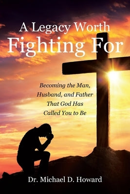 A Legacy Worth Fighting For: Becoming the Man, Husband, and Father That God Has Called You to Be by Howard, Michael D.