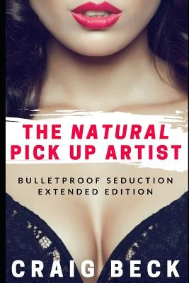 The Natural Pick Up Artist: Bulletproof Seduction Extended Edition by Beck, Craig