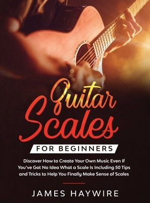 Guitar Scales for Beginners Discover How to Create Your Own Music Even If You've Got No Idea What a Scale Is, Including 50 Tips and Tricks to Help You by Haywire, James