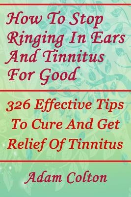 How To Stop Ringing In Ears And Tinnitus For Good: 326 Effective Tips To Cure And Get Relief Of Tinnitus by Colton, Adam