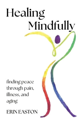 Healing Mindfully: Finding peace through pain, illness, and aging by Easton, Erin K.