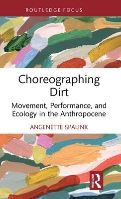 Choreographing Dirt: Movement, Performance, and Ecology in the Anthropocene by Spalink, Angenette