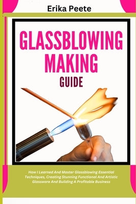 Glassblowing Making Guide: How I Learned And Master Glassblowing Essential Techniques, Creating Stunning Functional And Artistic Glassware And Buildin by Peete, Erika