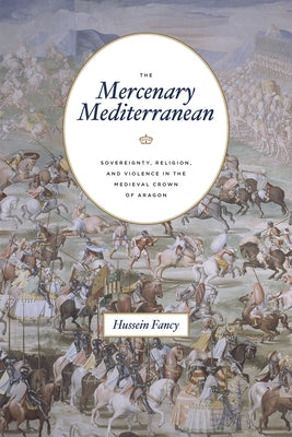 The Mercenary Mediterranean: Sovereignty, Religion, and Violence in the Medieval Crown of Aragon by Fancy, Hussein