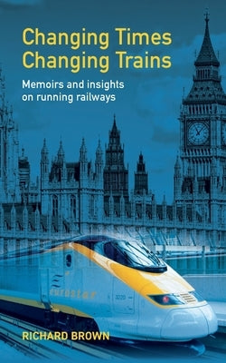 Changing Times Changing Trains: Memoirs and Insights on Running Railways by Brown, Richard