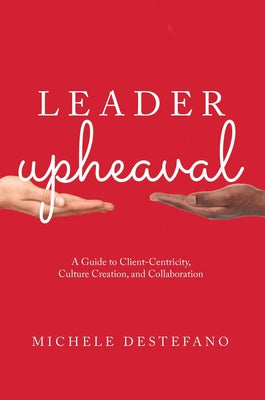 Leader Upheaval: A Guide to Client-Centricity, Culture Creation, and Collaboration by DeStefano, Michele