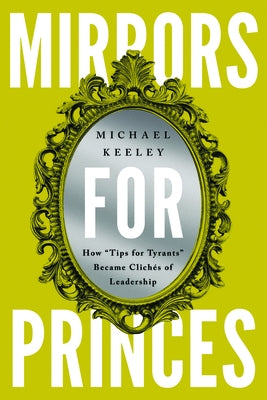 Mirrors for Princes: How "Tips for Tyrants" Became Clich?s of Leadership by Keeley, Michael