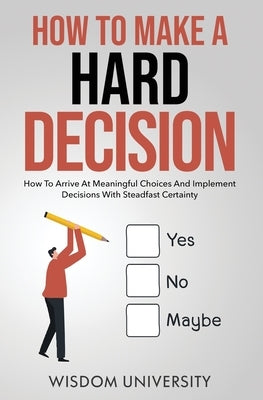 How To Make A Hard Decision: How To Arrive At Meaningful Choices And Implement Decisions With Steadfast Certainty by University, Wisdom