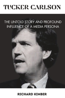 Tucker Carlson: The Untold Story and Profound Influence of A Media Persona by Kimber, Richard