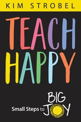 Teach Happy: Small Steps to Big Joy by Strobel, Kim