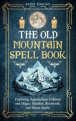 The Old Mountain Spell Book: Exploring Appalachian Folklore and Magic: Hoodoo, Rootwork, and Moon Spells by Dagny, Alda