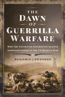 The Dawn of Guerrilla Warfare: Why the Tactics of Insurgents Against Napoleon Failed in the Us Mexican War by Swenson, Benjamin J.