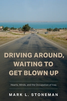 Driving Around, Waiting to Get Blown Up: Hearts, Minds, and the Occupation of Iraq by Stoneman, Mark L.