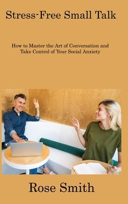 Stress-Free Small Talk: How to Master the Art of Conversation and Take Control of Your Social Anxiety by Smith, Rose