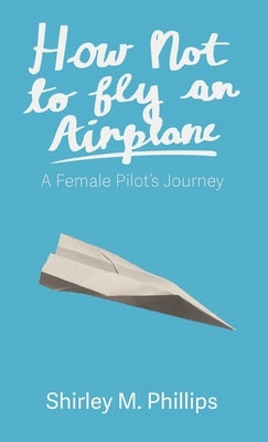 How Not to Fly an Airplane: A Female Pilot's Journey by Phillips, Shirley M.