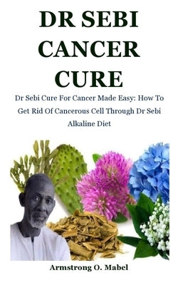 Dr Sebi Cancer Cure: Dr Sebi Cure For Cancer Made Easy: How To Get Rid Of Cancerous Cell Through Dr Sebi Alkaline Diet by O. Mabel, Armstrong