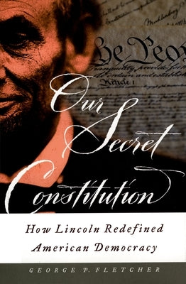 Our Secret Constitution: How Lincoln Redefined American Democracy by Fletcher, George P.