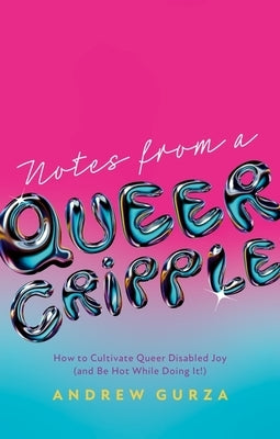 Notes from a Queer Cripple: How to Cultivate Queer Disabled Joy (and Be Hot While Doing It!) by Gurza, Andrew