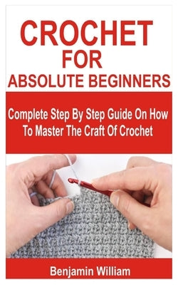 Crochet for Absolute Beginners: Complete Step By Step Guide On How To Master The Craft Of Crochet by William, Benjamin