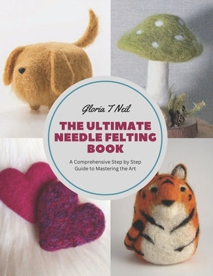 The Ultimate Needle Felting Book: A Comprehensive Step by Step Guide to Mastering the Art by Neil, Gloria T.