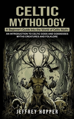 Celtic Mythology: A Beginner's Guide Into the World of Celtic Myths (An Introduction to Celtic Gods and Goddesses Myths Creatures and Fo by Hopper, Jeffrey