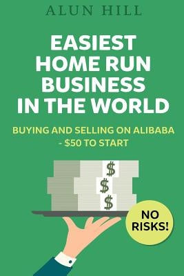 Easiest Home Run Business In The World: Buying And Selling On Alibaba - $50 To Start - No Risks! by Hill, Alun