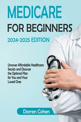 Medicare for Beginners 2024-2025 Edition Simplified Guide: Uncover Affordable Healthcare Secrets and Discover the Optimal Plan for You and Your Loved by Cohen, Darren