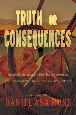 Truth or Consequences: Improbable Adventures, a Near-Death Experience, and Unexpected Redemption in the New Mexico Desert by Rose, Daniel Asa