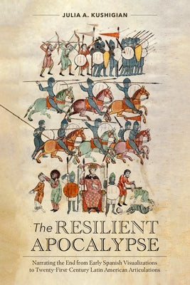 The Resilient Apocalypse: Narrating the End from Early Spanish Visualizations to Twenty-First Century Latin American Articulations by Kushigian, Julia a.