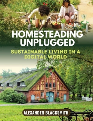 Homesteading Unplugged: An Ultimate Guide for a Sustainable Living in a Digital World by Blacksmith, Alexander