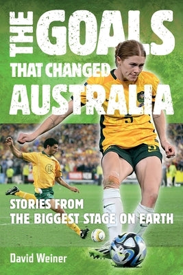 The Goals That Changed Australia: Stories from the biggest stage on earth by Weiner, David