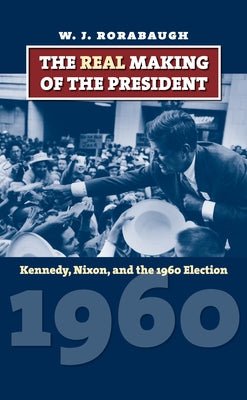 The Real Making of the President: Kennedy, Nixon, and the 1960 Election by Rorabaugh, W. J.