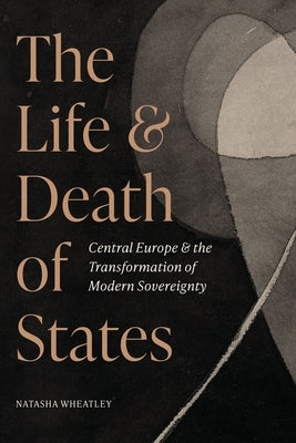 The Life and Death of States: Central Europe and the Transformation of Modern Sovereignty by Wheatley, Natasha