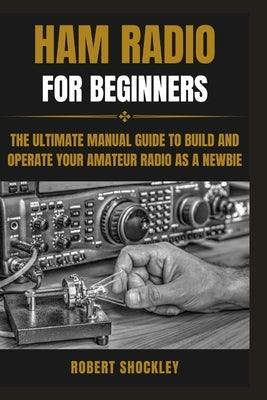 Ham Radio for Beginners: The Ultimate Manual Guide to Build and Operate Your Amateur Radio as a Newbie by Shockley, Robert