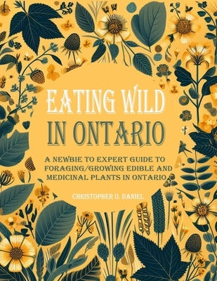 Eating Wild in Ontario: A Newbie to Expert Guide to Foraging/Growing Edible and Medicinal Plants in Ontario by O. Daniel, Christopher