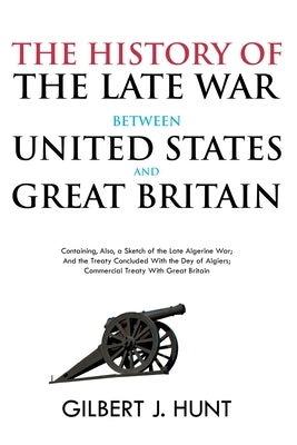 The History of the Late War Between the United States and Great Britain: Containing, Also, a Sketch of the Late Algerine War; And the Treaty Concluded by Hunt, Gilbert