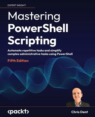 Mastering PowerShell Scripting - Fifth Edition: Automate repetitive tasks and simplify complex administrative tasks using PowerShell by Dent, Chris