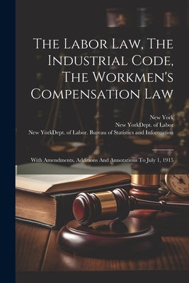 The Labor Law, The Industrial Code, The Workmen's Compensation Law: With Amendments, Additions And Annotations To July 1, 1915 by (State), New York