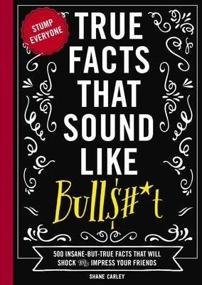 True Facts That Sound Like Bull$#*t: 500 Insane-But-True Facts That Will Shock and Impress Your Friends 1 by Carley, Shane